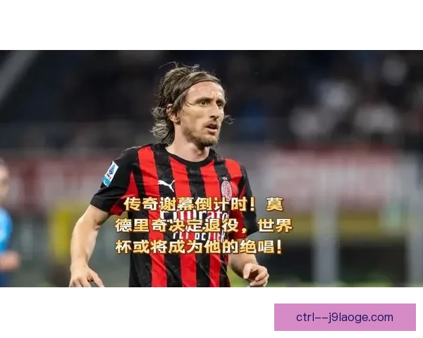 莫德里奇确认世界杯后退役 世界足坛传奇生涯落幕